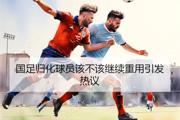 国足归化球员该不该继续重用引发热议